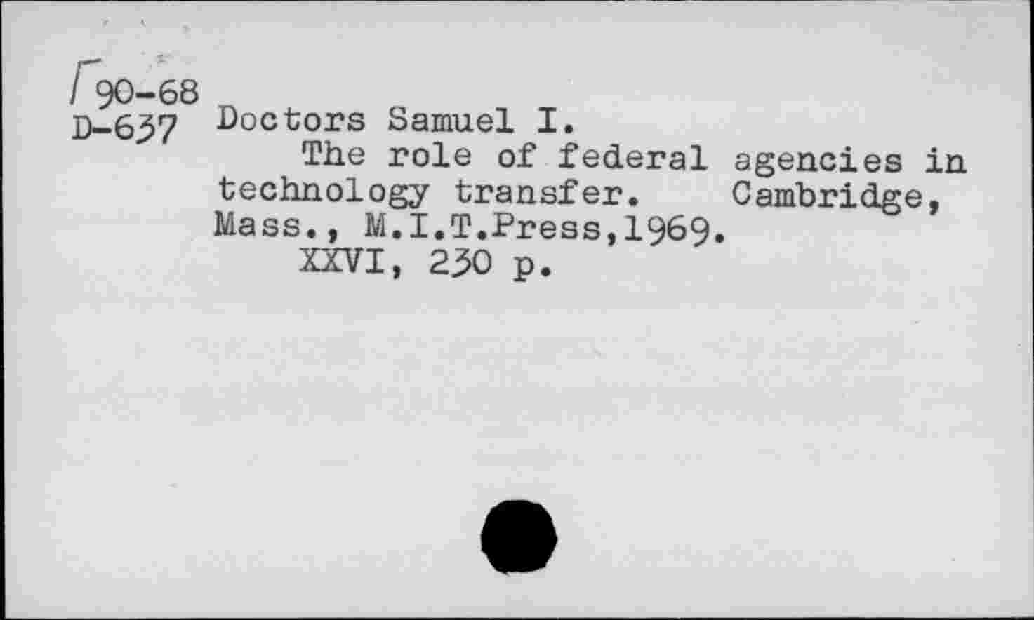 ﻿/' 90-68
D-637
Doctors Samuel I.
The role of federal technology transfer. Mass., M.I.T.Press,1969
XXVI, 230 p.
agencies in Cambridge,